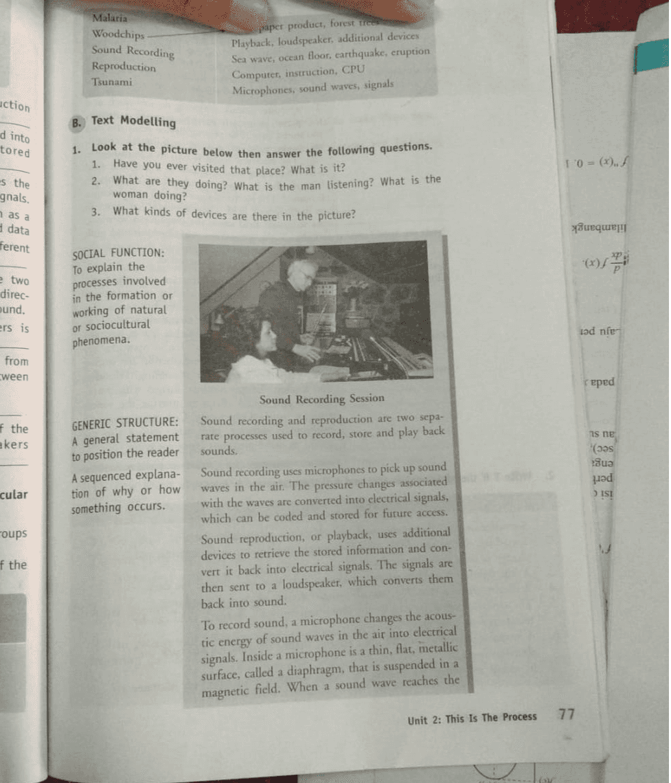 Malaria Woodchips Sound Recording Reproduction Tsunami paper product, forest free Playback, loudspeaker, additional devices Sea wave, ocean floor, earthquake, eruption Computer, instruction, CPU Microphones, sound waves, signals action d into tored B. Text Modelling 1. Look at the picture below the answer the following questions. 1. Have you ever visited that place? What is it? 2. What are they doing? What is the man listening? What is the woman doing? 3. What kinds of devices are there in the picture? 10=(x), f 5 the gnals. as a data ferent Queque (7) e two direc- bund. ers is SOCIAL FUNCTION: To explain the processes involved in the formation or working of natural or sociocultural phenomena. iəd nfer from ween reped f the ekers GENERIC STRUCTURE: A general statement to position the reader A sequenced explana- tion of why or how something occurs. is ne (aas Sua həd > ISI cular coups Sound Recording Session Sound recording and reproduction are two sepa- rate processes used to record, store and play back sounds. Sound recording uses microphones to pick up sound waves in the air. The pressure changes associated with the waves are converted into electrical signals, which can be coded and stored for future access. Sound reproduction, or playback, uses additional devices to retrieve the stored information and con- vert it back into electrical signals. The signals are then sent to a loudspeaker, which converts them back into sound. To record sound, a microphone changes the acous- tic energy of sound waves in the air into electrical signals. Inside a microphone is a thin, flat, metallic surface, called a diaphragm, that is suspended in a magnetic field. When a sound wave reaches the f the 77 Unit 2: This Is The Process 