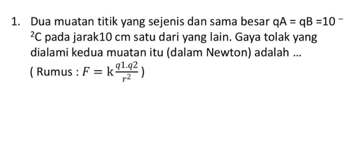1. Dua muatan titik yang sejenis dan sama besar qA = qB =10 2C pada jarak10 cm satu dari yang lain. Gaya tolak yang dialami kedua muatan itu (dalam Newton) adalah ... ( Rumus : F = k91.22 r2 k ) 