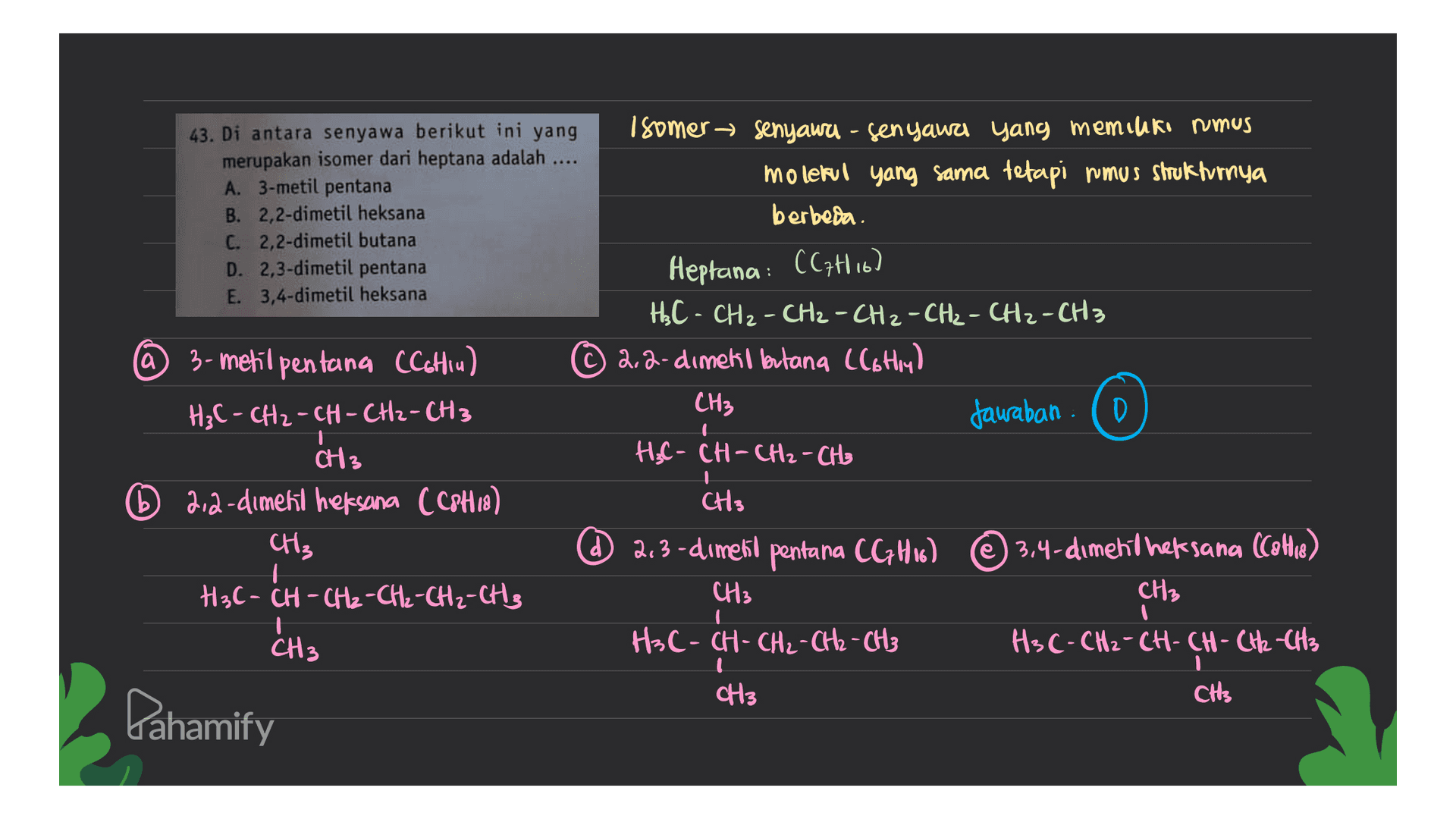 43. Di antara senyawa berikut ini yang merupakan isomer dari heptana adalah A. 3-metil pentana B. 2,2-dimetil heksana C. 2,2-dimetil butana D. 2,3-dimetil pentana E. 3,4-dimetil heksana Isomer senyawa - senyawa yang memiliki rumus molekul yang sama tetapi rumus Shrukturnya berbeda. Heptana: CC7H16) H₃C- CH₂ - CH₂ - CH2 - CH₂ - CH2 - CH3 2.2-dimekl butang Clothly) CH3 Jawaban (o H- H₃C-CH-CH₂ - CH₂ @ 3-metil pentana CCchiul H₃C- CH2-CH-CH2-CH3 CH3 D 2,2-diment heksana CC8H18) CH3 H3C- CH-CH₂-CH₂-CH₂-CH3 CH3 d 2.3-diment pentana CGH16) © 3,4-diment heksana (Cahie) CH3 , CH3 CH3 HC- CH - CH2 - CH2 - CH3 H3C- CH₂-CH-CH-CH2-CH3 CH3 CH Pahamify 