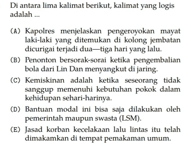 Di antara lima kalimat berikut, kalimat yang logis adalah ... (A) Kapolres menjelaskan pengeroyokan mayat laki-laki yang ditemukan di kolong jembatan dicurigai terjadi dua-tiga hari yang lalu. (B) Penonton bersorak-sorai ketika pengembalian bola dari Lin Dan menyangkut di jaring. (C) Kemiskinan adalah ketika seseorang tidak sanggup memenuhi kebutuhan pokok dalam kehidupan sehari-harinya. (D) Bantuan modal ini bisa saja dilakukan oleh pemerintah maupun swasta (LSM). (E) Jasad korban kecelakaan lalu lintas itu telah dimakamkan di tempat pemakaman umum. 