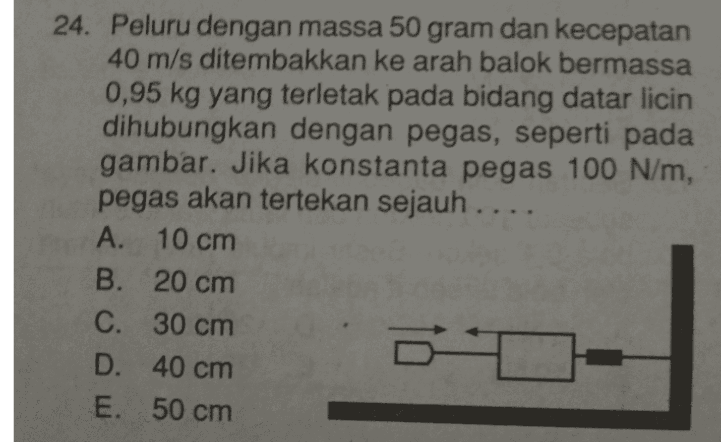 24. Peluru dengan massa 50 gram dan kecepatan 40 m/s ditembakkan ke arah balok bermassa 0,95 kg yang terletak pada bidang datar licin dihubungkan dengan pegas, seperti pada gambar. Jika konstanta pegas 100 N/m, pegas akan tertekan sejauh .... A. 10 cm B. 20 cm C. 30 cm D. 40 cm E. 50 cm 