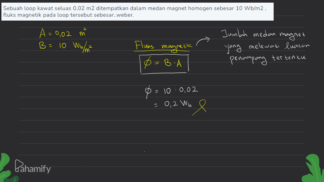 Sebuah loop kawat seluas 0,02 m2 ditempatkan dalam medan magnet homogen sebesar 10 Wb/m2, fluks magnetik pada loop tersebut sebesar..weber. 2 A=0,02 m B = 10 Wolm B Jumlah medan magnet melewati luasan 2 Fluks magnetik B. yang penampang tertentu = =100,02 0,2 Wb Pahamify 