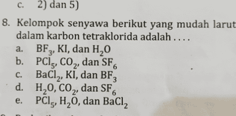 a. c C. 2) dan 5) 2 8. Kelompok senyawa berikut yang mudah larut dalam karbon tetraklorida adalah .... BF3, KI, dan H2O b. PC15, CO2, dan SF6 BaCl2, KI, dan BF3 d. H2O, CO2, dan SF, e PCI,, H, 0, dan BaCl2 C. 6 