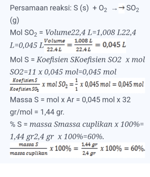 Volume 1,008 L 22,4 L Persamaan reaksi: S (s) + O2 → → SO2 (g) Mol SO2 = Volume22,4 L=1,008 L22,4 L=0,045 L = 0,045 L 22,4 L Mol S = Koefisien Skoefisien SO2 x mol SO2=11 x 0,045 mol=0,045 mol Koefisiens x mol 502 = 1 x 0,045 mol = 0,045 mol Koefisien SO, Massa S = mol x Ar = 0,045 mol x 32 gr/mol = 1,44 gr. % S = massa Smassa cuplikan x 100%= 1,44 gr2,4 gr x 100%=60%. x 100% = x 100% = 60%. massa cuplikan massa S 1,44 gr 2,4 gr 