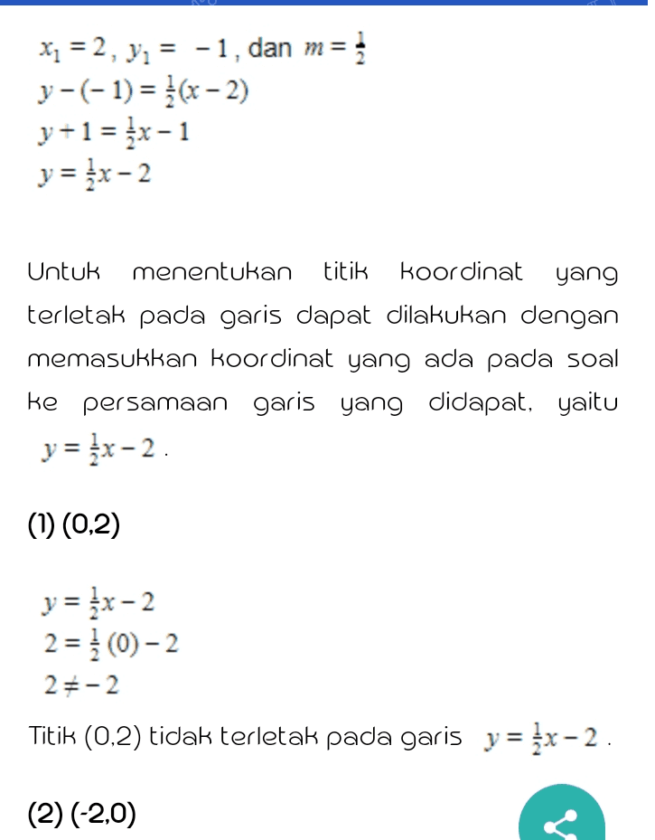 xp = 2, y, = -1, dan m= ; y-(-1) = }(x - 2) y+1 = {x-1 y = {x-2 Untuk menentukan titik koordinat yang terletak pada garis dapat dilakukan dengan memasukkan koordinat yang ada pada soal ke persamaan garis yang didapat, yaitu y = x-2. (1) (0,2) y = {x-2 2 = 1 (0)-2 25-2 Titik (0,2) tidak terletak pada garis y = {x-2. (2) (-2,0) 
(2) (-2,0) y = {x-2 0 = (-2)-2 05-3 Titik (-2,0) tidak terletak pada garis y = {x-2 (3) (2,1/2) y = {x-2 -} = {(2)-2 05-1 terletak pada garis Titik (2, -1/2) tidak y = {x-2. (4) (4.0) y = {x-2 0 = }(4)-2 0 = 0 Titik (4,0) terletak pada garis y = kx-2. 
