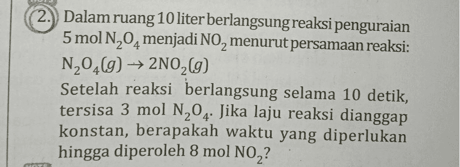Dalam ruang 10 liter berlangsung reaksi penguraian 5 mol N204 menjadi NO, menurut persamaan reaksi: N204() → 2N02(9) Setelah reaksi berlangsung selama 10 detik, tersisa 3 mol N204. Jika laju reaksi dianggap konstan, berapakah waktu yang diperlukan hingga diperoleh 8 mol NO2? 