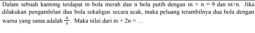 Dalam sebuah kantong terdapat m bola merah dan n bola putih dengan m + n = 9 dan m>n. Jika dilakukan pengambilan dua bola sekaligus secara acak, maka peluang terambilnya dua bola dengan warna yang sama adalah. Maka nilai dari m + 2n = ... 