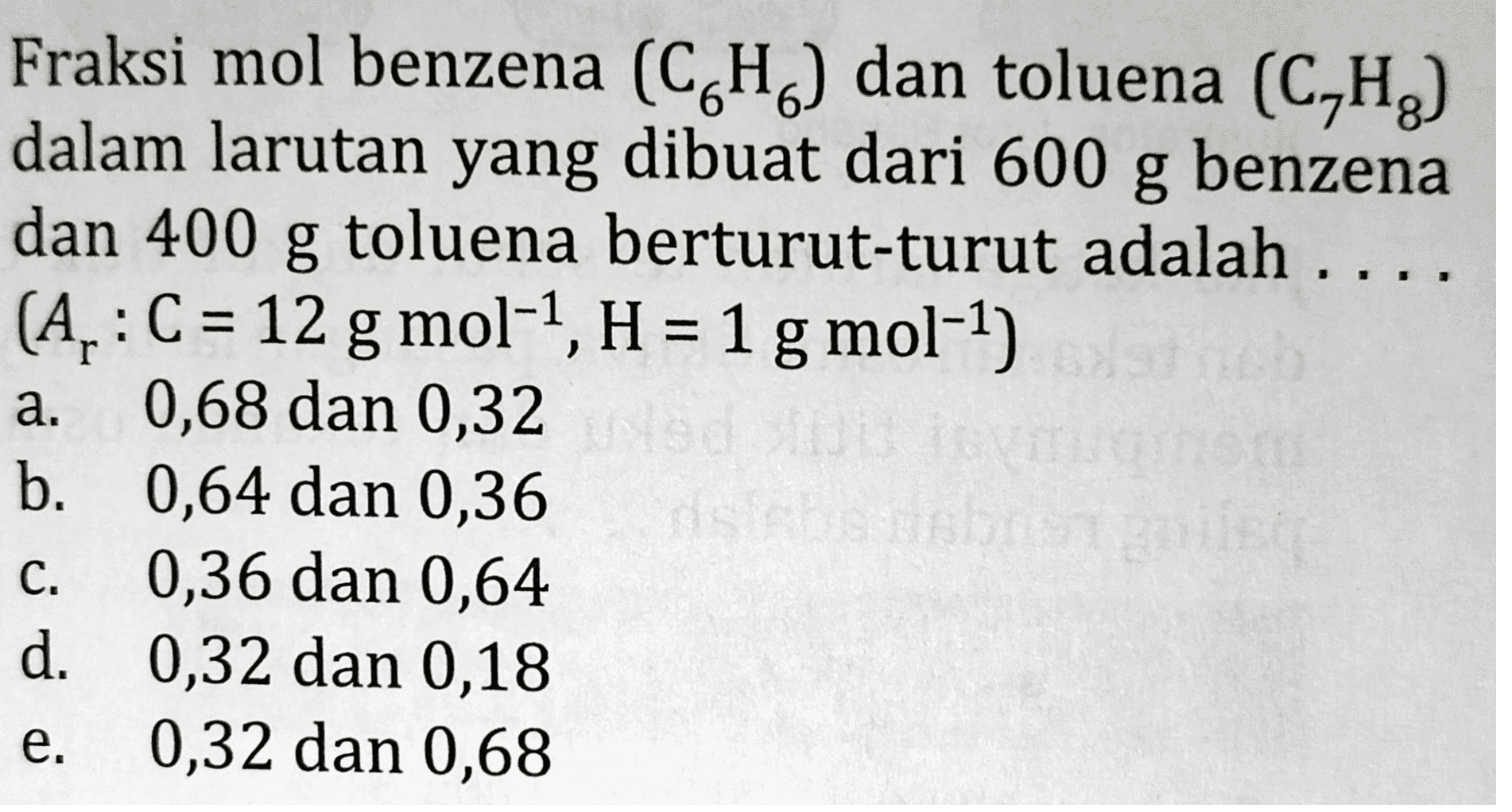 Fraksi mol benzena (CH) dan toluena (C,H2) dalam larutan yang dibuat dari 600 g benzena dan 400 g toluena berturut-turut adalah (A,: C = 12 g mol-1, H = 1 g mol-1) 0,68 dan 0,32 b. 0,64 dan 0,36 0,36 dan 0,64 d. 0,32 dan 0,18 0,32 dan 0,68 a. C. e. 