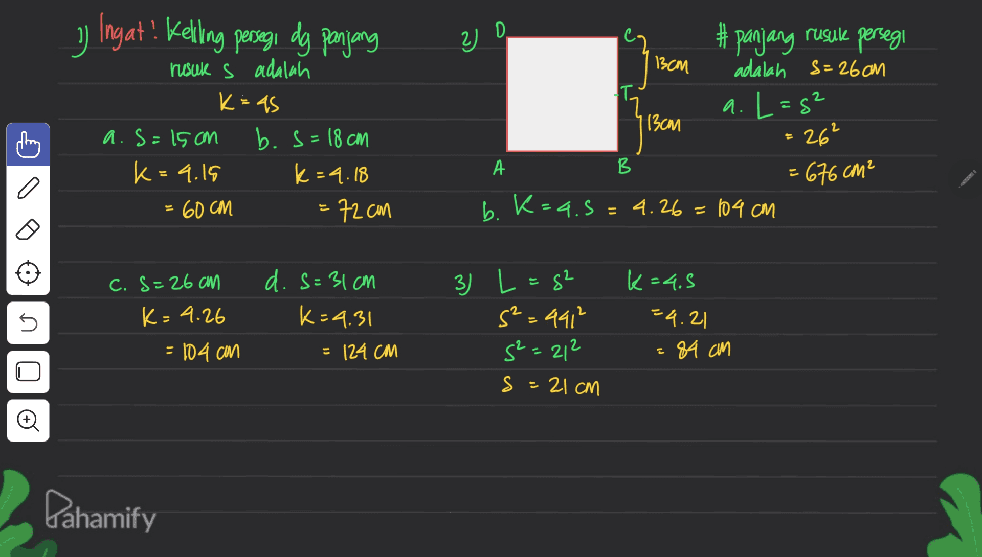 Ingat! Kelling persegi dg panjang 2) D 33 13cm 2 rusuk s adalah K: AS a.s=15cm b.s=18 cm k=9.15 k=9.18 = 60 CM = 72cm # panjang rusule persegi adalah S=26cm To a. L=52 13cm 26² А B = 676 cm² b. K=a.5=4.26=104 cm a c. S=26 cm K=4.26 d. s=31cm K=4.31 s s 3) L=g2 s²=491² s²=212 s k=4.5 =4.21 = 84 cm = 104 can = 124 CM s = 21 cm Đ Dahamify 