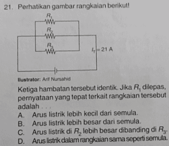 21. Perhatikan gambar rangkaian berikut! R w R wa wa 4 = 21 A llustrator: Arif Nursahid Ketiga hambatan tersebut identik. Jika R, dilepas, pernyataan yang tepat terkait rangkaian tersebut adalah ... A Arus listrik lebih kecil dari semula. B. Arus listrik lebih besar dari semula. C. Arus listrik di R, lebih besar dibanding di Rg. D. Arus listrik dalam rangkaian sama seperti semula. 