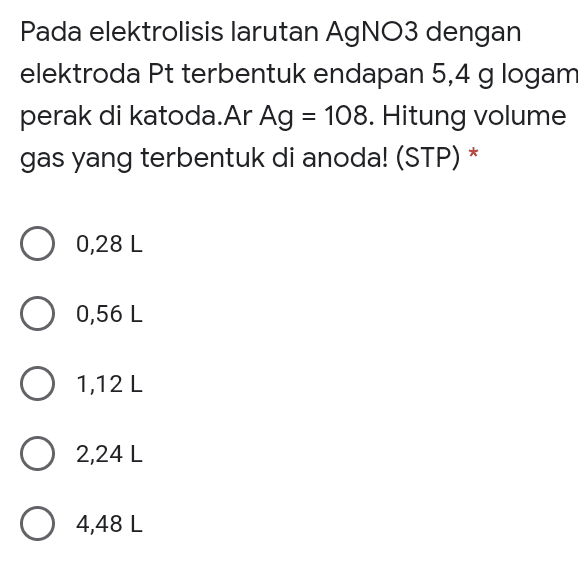 Pada elektrolisis larutan AgNO3 dengan elektroda Pt terbentuk endapan 5,4 g logam perak di katoda.Ar Ag = 108. Hitung volume gas yang terbentuk di anoda! (STP) * = 0,28 L 0,56 L O 1,12 L 0 2,24 L 0 4,48 L 