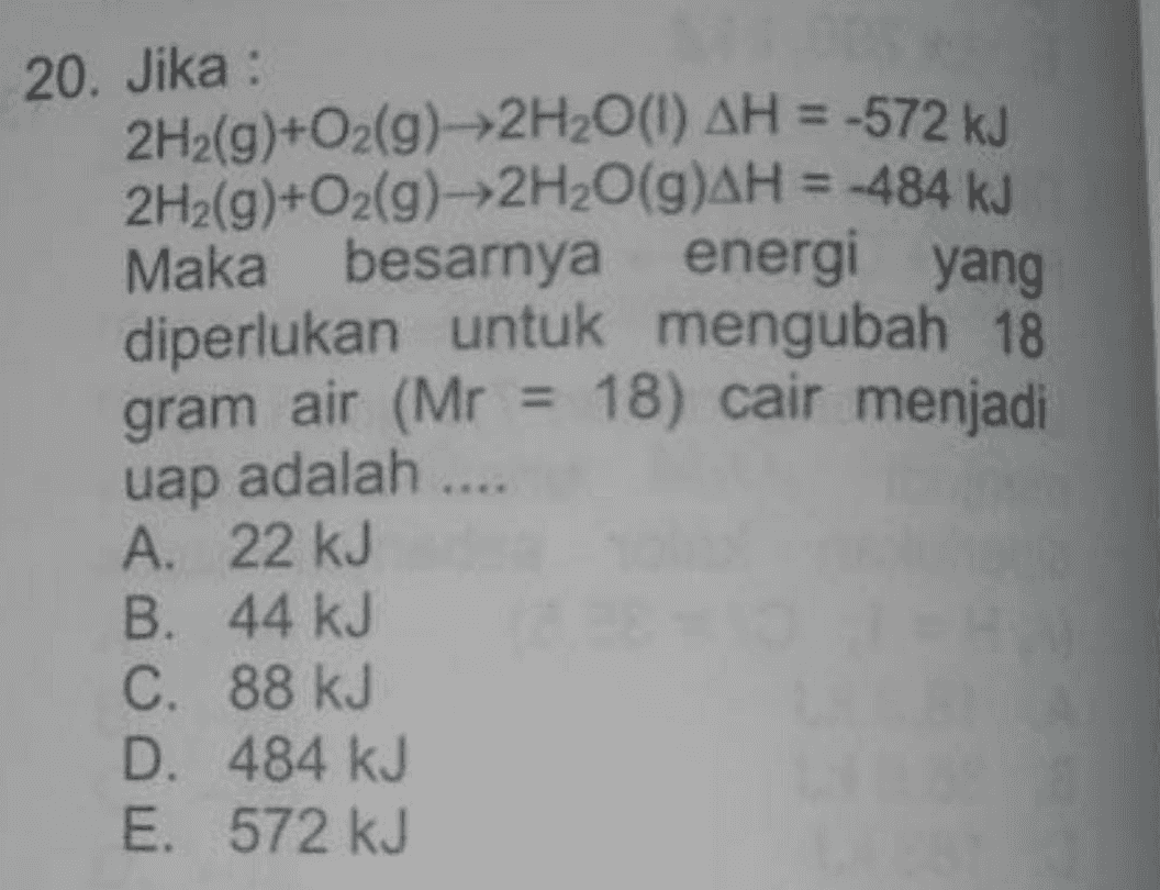 20. Jika : 2H2(g)+O2(g)--2H2O(1) AH = -572 kJ 2H2(g)+O2(g) →2H2O(g)AH = -484 kJ Maka besarnya energi yang diperlukan untuk mengubah 18 gram air (Mr = 18) cair menjadi uap A. 22 kJ B. 44 kJ C. 88 kJ D. 484 kJ E. 572 kJ adalah .... 