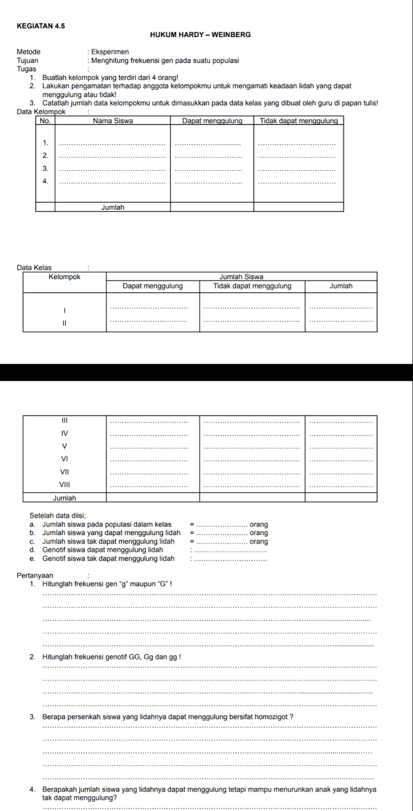 KEGIATAN 4.5 HUKUM HARDY - WEINBERG Metode : Eksperimen Tujuan : Menghitung frekuensi gen pada suatu populasi Tugas 1. Buatlah kelompok yang terdiri dari 4 orang! 2. Lakukan pengamatan terhadap anggota kelompokmu untuk mengamati keadaan lidah yang dapat menggulung atau tidak! Catatlah jumlah data kelompokmu untuk dimasukkan pada data kelas yang dibuat oleh guru di papan tulis! Data Kelompok No. Nama Siswa Dapat menggulung Tidak dapat menggulung 1. 2. 3 4 Jumlah Data Kelas Kelompok Jumlah Siswa Tidak dapat menggulung Dapat menggulung Jumlah 1 II III IV V VI VII VIII Jumlah Setelah data diisi; a. Jumlah siswa pada populasi dalam kelas b. Jumlah siswa yang dapat menggulung lidah C. Jumlah siswa tak dapat menggulung lidah d. Genotif siswa dapat menggulung lidah e. Genotif siswa tak dapat menggulung lidah orang orang orang Pertanyaan 1. Hitunglah frekuensi gen "g" maupun "G" ! 2. Hitunglah frekuensi genotif GG, Gg dan gg! 3. Berapa persenkah siswa yang lidahnya dapat menggulung bersifat homozigot? 4. Berapakah jumlah siswa yang lidahnya dapat menggulung tetapi mampu menurunkan anak yang lidahnya tak dapat menggulung? 