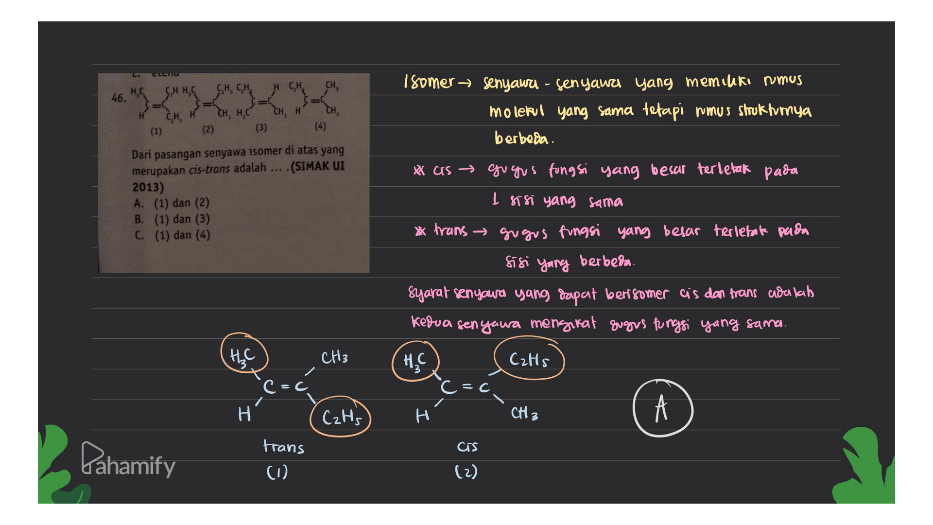CLET H Isomer senyawa-senyawa yang memiliki rumus molekul yang sama tetapi rumus strukturnya berbeda. 46. CHHC CH CH, н CH, H,C (1) (2) (3) Dari pasangan senyawa isomer di atas yang merupakan cis-trans adalah ... (SIMAK UI 2013) A. (1) dan (2) B. (1) dan (3) C. (1) dan (4) * as gugus fungsi yang besar terletak pada I sisi yang sama * trans gugus fungsi yang besar terletak pada sisi yang berbeda. Syarat senyawa yang dapat berisomer cis dan trans adalah kedua senyawa mengkat sugus fungsi yang sama. HC CzHs c=c HLC CH3 C=c. H Н. CzHs H CH3 cis Pahamify trans (0) (2) 