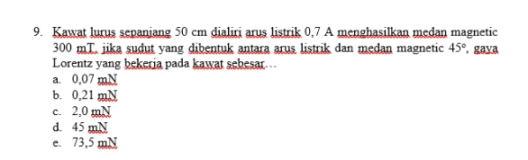 9. Kawat lurus sepanjang 50 cm dialiri arus listrik 0,7 A menghasilkan medan magnetic 300 mI. jika sudut yang dibentuk antara arus listrik dan medan magnetic 45°, gaya Lorentz yang bekerja pada kawat sebesar.. a. 0,07 mN b. 0,21 mN c. 2,0 mN d. 45 mN e. 73,5 mN 