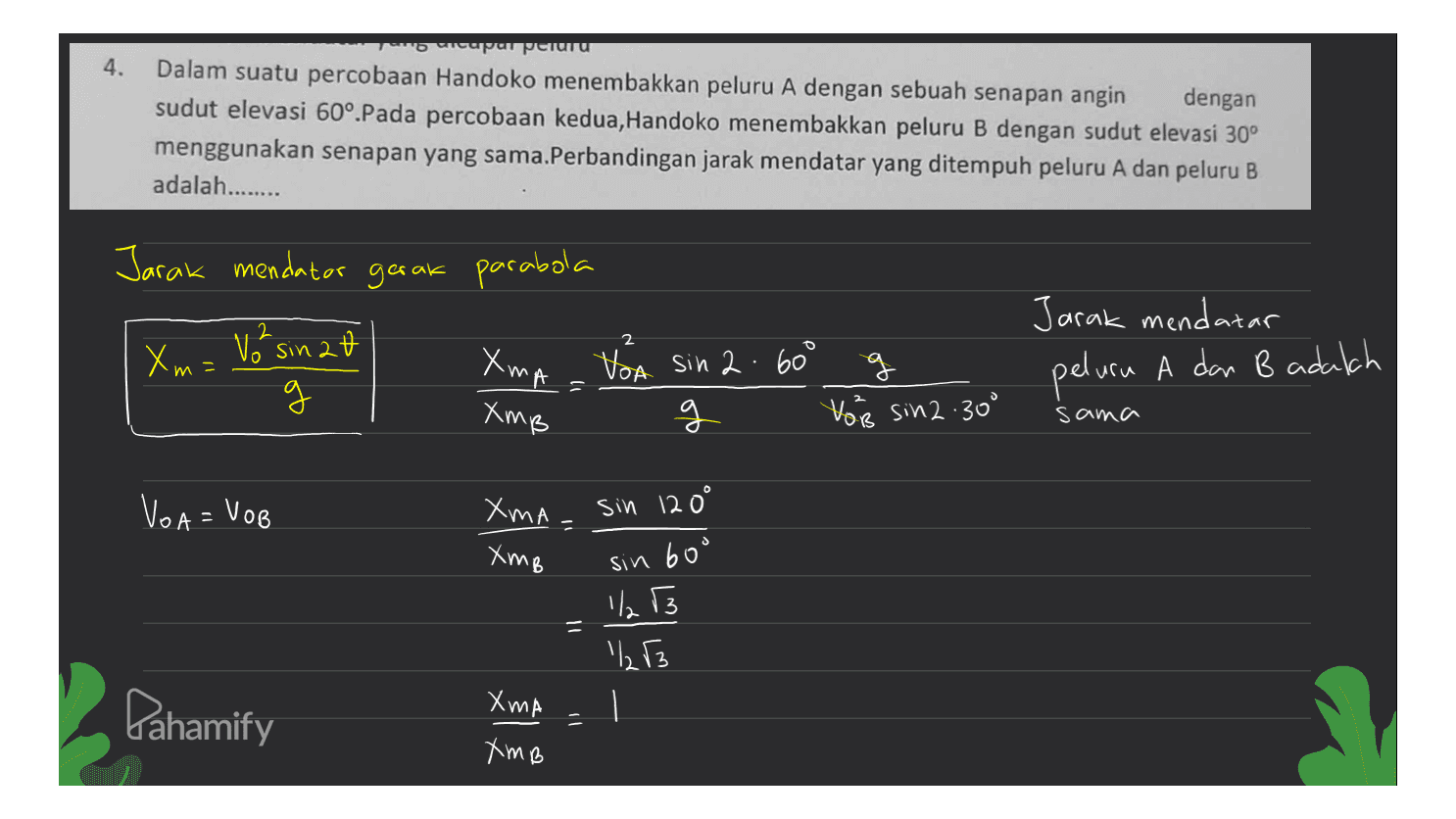 4. cupun peluru Dalam suatu percobaan Handoko menembakkan peluru A dengan sebuah senapan angin dengan sudut elevasi 60°.Pada percobaan kedua, Handoko menembakkan peluru B dengan sudut elevasi 30° menggunakan senapan yang sama.Perbandingan jarak mendatar yang ditempuh peluru A dan peluru B adalah....... Jarak mendator gerak parabola Jarak mendatar 2 2 Xm= Voksinat = XmA XmB = g Voa sin 2.600 g g You sin 2.300 peluru A dan B adalah sama VOA = VOB sin 120° 11 Xma XmB ა sin bou - = 1/13 1, 3 . Pahamify XMA = XmB 