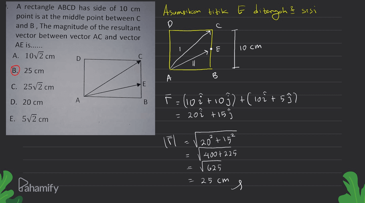 Asumsikan titik E diterych? sisi D A rectangle ABCD has side of 10 cm point is at the middle point between C and B , The magnitude of the resultant vector between vector AC and vector AE is...... A. 10v2 cm E 10cm Z D B 25 cm C. 25v2 cm E E D. 20 cm A B F=(10itioj)+(10²+52) 20î +15 - E. 5/2 cm 20² +15² 400+225 625 25 cm Pahamify s 