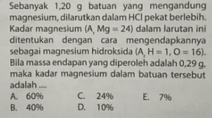 Sebanyak 1,20 g batuan yang mengandung magnesium, dilarutkan dalam HCI pekat berlebih. Kadar magnesium (A, Mg = 24) dalam larutan ini ditentukan dengan cara mengendapkannya sebagai magnesium hidroksida (A, H= 1,0 = 16). Bila massa endapan yang diperoleh adalah 0,29 g, maka kadar magnesium dalam batuan tersebut adalah.... A. 60% B. 40% C. 2496 D. 10% E. 7% 