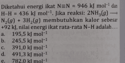 Diketahui energi ikat NEN = 946 kJ mol-1 dan H-H = 436 kJ mol-1. Jika reaksi: 2NH3(g) – N2(g) + 3H2(g) membutuhkan kalor sebesar +92 k), nilai energi ikat rata-rata N-H adalah..... a. 195,5 kJ mol-1 b. 245,5 kJ mol-1 c. 391,0 kJ mol-1 d. 491,3 kJ mol-1 782,0 kl mol-1 e. 
