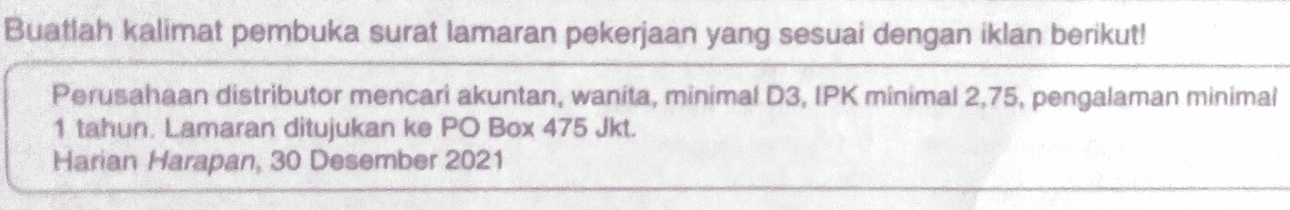 Buatlah kalimat pembuka surat lamaran pekerjaan yang sesuai dengan iklan berikut! Perusahaan distributor mencari akuntan, wanita, minimal D3, IPK minimal 2,75, pengalaman minimal 1 tahun. Lamaran ditujukan ke PO Box 475 Jkt. Harian Harapan, 30 Desember 2021 