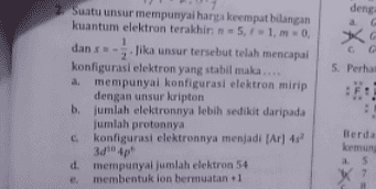 deng 火 5. Perhat 2. Suatu unsur mempunyai harga keempat bilangan kuantum elektron terakhir: 5 -1.0. 1 dans Jika unsur tersebut telah mencapai 2 konfigurasi elektron yang stabil maka.... a mempunyai konfigurasi elektron mirip dengan unsur kripton b. Jumlah elektronnya lebih sedikit daripada jumlah protonnya C konfigurasi elektronnya menjadi [Ar] 43 3/10 4p d. mempunyai jumlah elektron 54 e membentuk lan bermuatan 1 Berda kemun a 5 7 