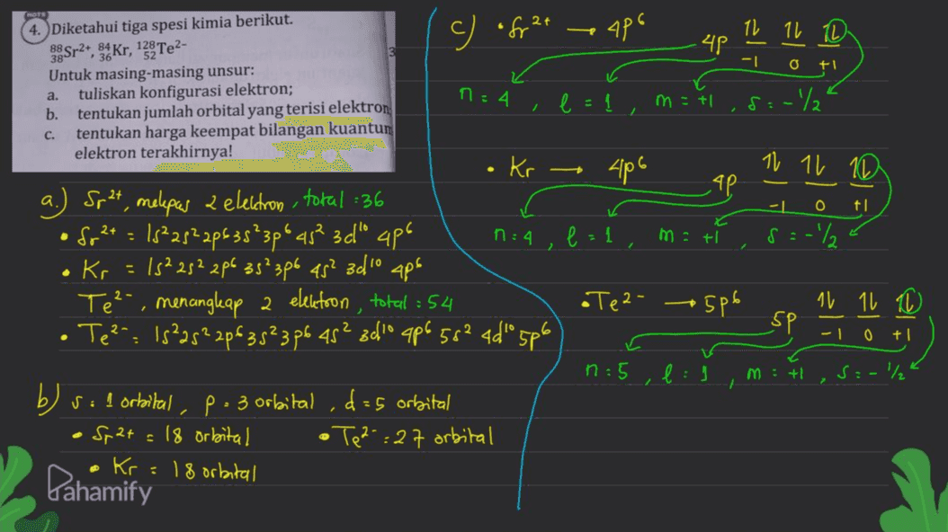 c) ofr2t apo 11 11 11 ЧР -1 O FI a. ก : 4 e=1, m = +1 8:-/ C. 4. Diketahui tiga spesi kimia berikut. 38Sr2+, 3. Kr, 13% Te2- Untuk masing-masing unsur: tuliskan konfigurasi elektron; b. tentukan jumlah orbital yang terisi elektron tentukan harga keempat bilangan kuantur elektron terakhirnya! Kr Spat, melepas 2 elektron total :36 • Sg2+ = 15²2522635²3pº 45² 3d" 4p6 ก : 4 Kr 15²252 2/6 35² 3p6 45² 3010 Te²-, menangkap a elektron total : 54 • Te²": 15²25²2p63 5²3 p6 45² 3010 ap6 58² 4d" 5p6 406 11 11 10 TP a -1 0 ti e=1 , mati s=-2 - . ape •Tez- 506 - SP 11 11 10 -10 + . n: 5 M: + S:-/ 1 ,d=5 orbital b) sol orbital , • Sp2+ = 18 orbital • Kr=18 orbital P: 3 orbital • Tez-:27 orbital Bahamify 