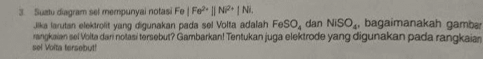 3 Suatu diagram sel mempunyai notasi Fo Fo? || NRN. Jika tarutan elektrolit yang digunakan pada sel Volta adalah Feso, dan NISO,, bagaimanakah gambar rangkaian sel Volta dari notasi tersebut? Gambarkanl Tentukan juga elektrode yang digunakan pada rangkaian sol Volta tersebut! 