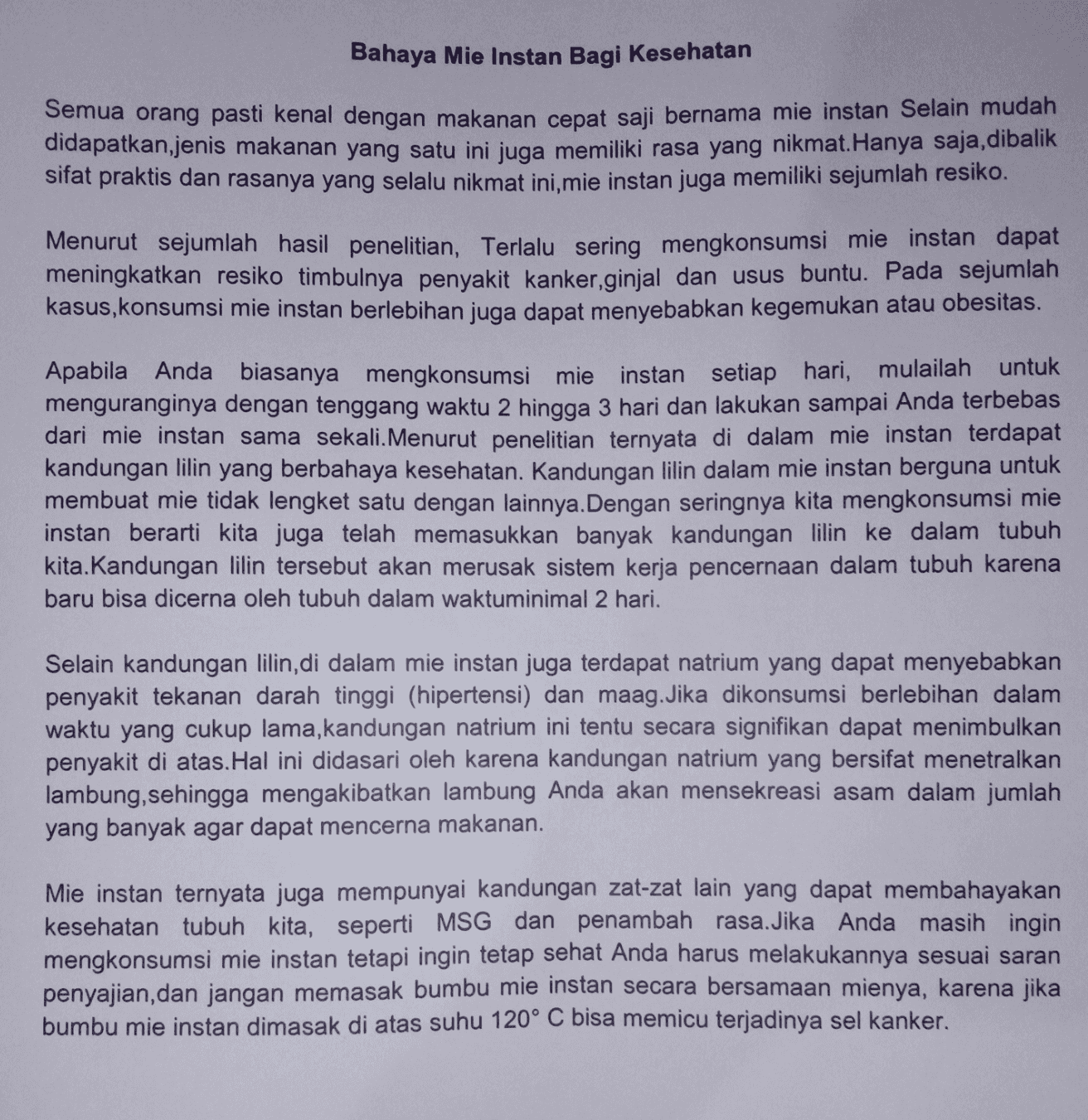 Bahaya Mie Instan Bagi Kesehatan Semua orang pasti kenal dengan makanan cepat saji bernama mie instan Selain mudah didapatkan jenis makanan yang satu ini juga memiliki rasa yang nikmat. Hanya saja, dibalik sifat praktis dan rasanya yang selalu nikmat ini, mie instan juga memiliki sejumlah resiko. Menurut sejumlah hasil penelitian, Terlalu sering mengkonsumsi mie instan dapat meningkatkan resiko timbulnya penyakit kanker,ginjal dan usus buntu. Pada sejumlah kasus, konsumsi mie instan berlebihan juga dapat menyebabkan kegemukan atau obesitas. Apabila Anda biasanya mengkonsumsi mie instan setiap hari, mulailah untuk menguranginya dengan tenggang waktu 2 hingga 3 hari dan lakukan sampai Anda terbebas dari mie instan sama sekali. Menurut penelitian ternyata di dalam mie instan terdapat kandungan lilin yang berbahaya kesehatan. Kandungan lilin dalam mie instan berguna untuk membuat mie tidak lengket satu dengan lainnya. Dengan seringnya kita mengkonsumsi mie instan berarti kita juga telah memasukkan banyak kandungan lilin ke dalam tubuh kita. Kandungan lilin tersebut akan merusak sistem kerja pencernaan dalam tubuh karena baru bisa dicerna oleh tubuh dalam waktuminimal 2 hari. Selain kandungan lilin, di dalam mie instan juga terdapat natrium yang dapat menyebabkan penyakit tekanan darah tinggi (hipertensi) dan maag. Jika dikonsumsi berlebihan dalam waktu yang cukup lama,kandungan natrium ini tentu secara signifikan dapat menimbulkan penyakit di atas. Hal ini didasari oleh karena kandungan natrium yang bersifat menetralkan lambung, sehingga mengakibatkan lambung Anda akan mensekreasi asam dalam jumlah yang banyak agar dapat mencerna makanan. Mie instan ternyata juga mempunyai kandungan zat-zat lain yang dapat membahayakan kesehatan tubuh kita, seperti MSG dan penambah rasa. Jika Anda masih ingin mengkonsumsi mie instan tetapi ingin tetap sehat Anda harus melakukannya sesuai saran penyajian, dan jangan memasak bumbu mie instan secara bersamaan mienya, karena jika bumbu mie instan dimasak di atas suhu 120° C bisa memicu terjadinya sel kanker. 