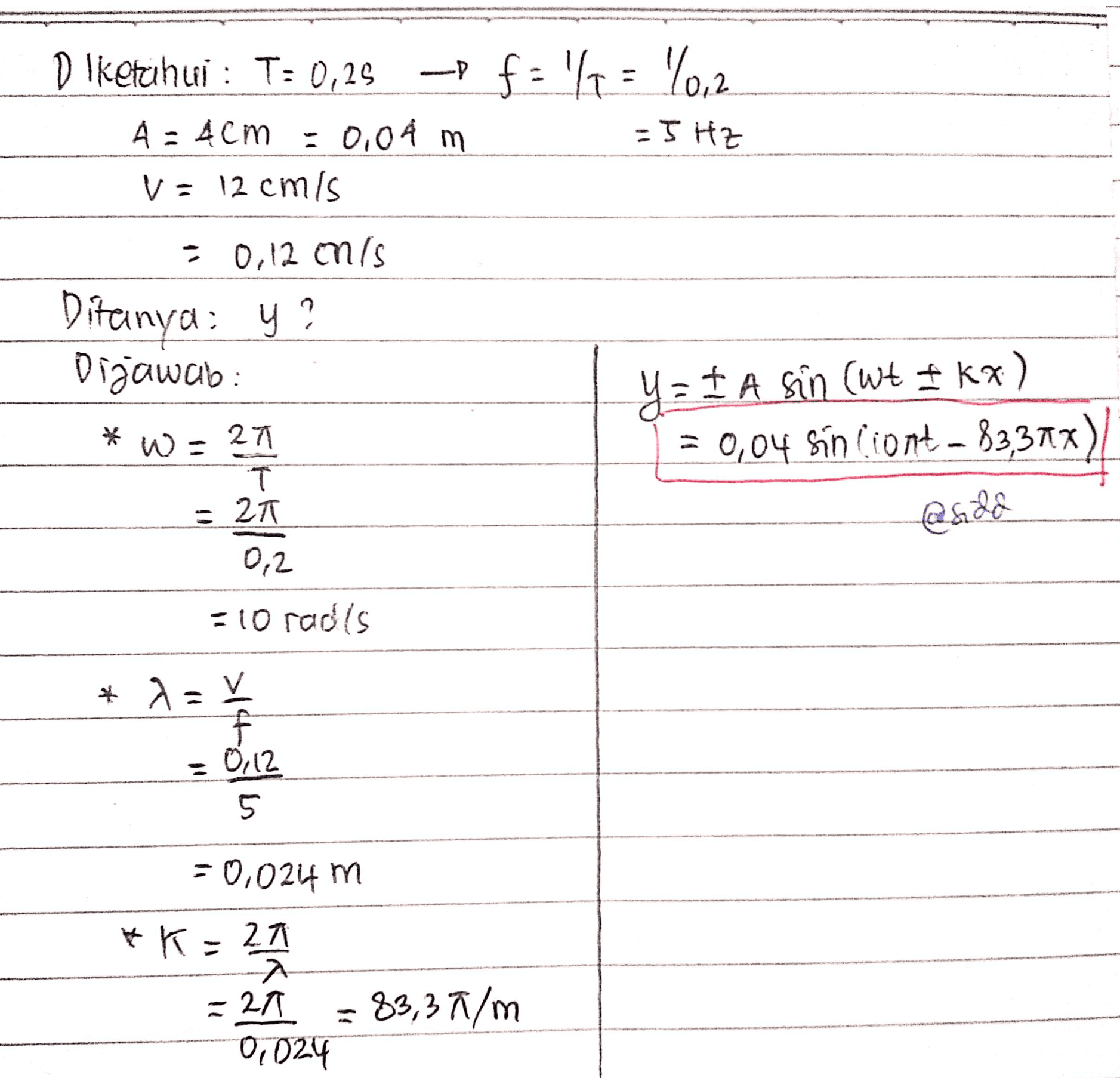 Diketahui : T: 0,25 -of-'4 = 10,2 A: 4CM = 0.08 m - 5 HZ v= 12 cm's = 0,12 onls Ditanya: y? Dijawab YzI A sin (wt Ikx) - – = 0,04 sin ciont = $3,37x) *w = 2 1 1 T = 20 @5.28 0,2 =10 rad's * NOV f : 0.12 5 -0.024 m *K=27 A. = 21 0,024 83,37/m 