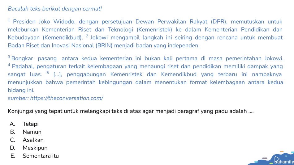Bacalah teks berikut dengan cermat! 1 Presiden Joko Widodo, dengan persetujuan Dewan Perwakilan Rakyat (DPR), memutuskan untuk meleburkan Kementerian Riset dan Teknologi (Kemenristek) ke dalam Kementerian Pendidikan dan Kebudayaan (Kemendikbud). 2 Jokowi mengambil langkah ini seiring dengan rencana untuk membuat Badan Riset dan Inovasi Nasional (BRIN) menjadi badan yang independen. 3 Bongkar pasang antara kedua kementerian ini bukan kali pertama di masa pemerintahan Jokowi. 4 Padahal, pengaturan terkait kelembagaan yang menaungi riset dan pendidikan memiliki dampak yang sangat luas. 5 [...], penggabungan Kemenristek dan Kemendikbud yang terbaru ini nampaknya menunjukkan bahwa pemerintah kebingungan dalam menentukan format kelembagaan antara kedua bidang ini. sumber: https://theconversation.com/ Konjungsi yang tepat untuk melengkapi teks di atas agar menjadi paragraf yang padu adalah .... A. Tetapi B. Namun C. Asalkan D. Meskipun E. Sementara itu Pahamify 