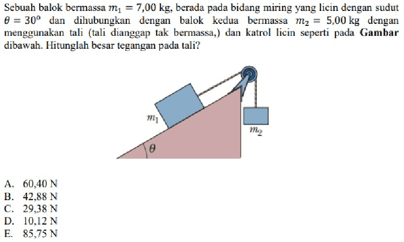 Sebuah balok bermassa m1 = 7,00 kg, berada pada bidang miring yang licin dengan sudut 8 = 30° dan dihubungkan dengan balok kedua bermassa mz = 5,00 kg dengan menggunakan tali (tali dianggap tak bermassa,) dan katrol licin seperti pada Gambar dibawah. Hitunglah besar tegangan pada tali? mo e A. 60,40 N B. 42.88 N C. 29.38 N D. 10.12 N E. 85,75 N 