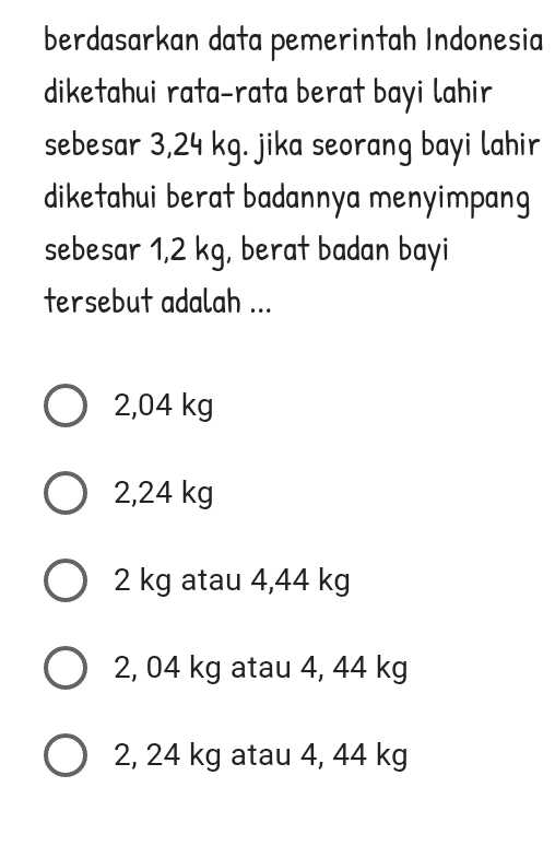 berdasarkan data pemerintah Indonesia diketahui rata-rata berat bayi lahir sebesar 3,24 kg. jika seorang bayi lahir diketahui berat badannya menyimpang sebesar 1,2 kg, berat badan bayi tersebut adalah ... 0 2,04 kg 0 2,24 kg O 2 kg atau 4,44 kg 0 2,04 kg atau 4, 44 kg 02, 24 kg atau 4, 44 kg 