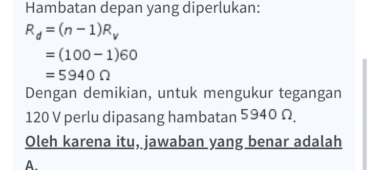Hambatan depan yang diperlukan: R= (n-1)R, = (100-1960 =5940 Ω Dengan demikian, untuk mengukur tegangan 120 V perlu dipasang hambatan 5940 n. Oleh karena itu, jawaban yang benar adalah A. 
Pembahasan Soal: Diketahui: Ry = 60 1 = 0,02 A V= 120 V Ditanyakan: Hambatan yang dipasang untuk mengukur tegangan 220 V? Penyelesaian: Agar voltmeter dapat digunakan untuk mengukur tegangan yang besar, sebuah hambatan depan (Rd) dipasang seri dengan galvanometer. Tegangan yang dapat diukur sebelum dipasang hambatan depan dihitung menggunakan persamaan hukum Ohm. V= IR = 0,02 x 60 = 1,2 V Perbesaran tegangan yang akan diukur; 120 V 1,2 V = 100 n = 