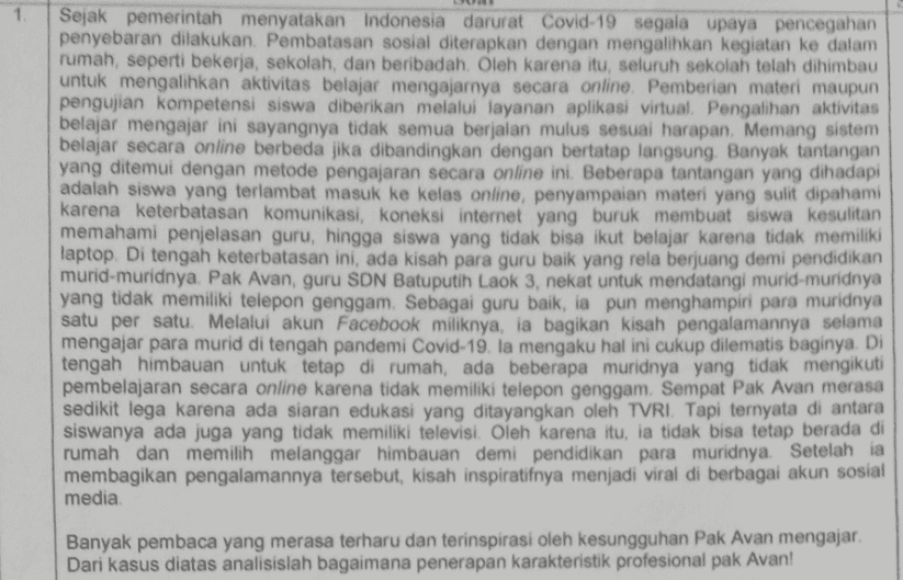 1 Sejak pemerintah menyatakan Indonesia darurat Covid-19 segala upaya pencegahan penyebaran dilakukan. Pembatasan sosial diterapkan dengan mengalihkan kegiatan ke dalam rumah, seperti bekerja, sekolah, dan beribadah. Oleh karena itu, seluruh sekolah telah dihimbau untuk mengalihkan aktivitas belajar mengajarnya secara online. Pemberian materi maupun pengujian kompetensi siswa diberikan melalui layanan aplikasi virtual. Pengalihan aktivitas belajar mengajar ini sayangnya tidak semua berjalan mulus sesuai harapan. Memang sistem belajar secara online berbeda jika dibandingkan dengan bertatap langsung. Banyak tantangan yang ditemui dengan metode pengajaran secara online ini. Beberapa tantangan yang dihadapi adalah siswa yang terlambat masuk ke kelas online, penyampaian materi yang sulit dipahami karena keterbatasan komunikasi, koneksi internet yang buruk membuat siswa kesulitan memahami penjelasan guru, hingga siswa yang tidak bisa ikut belajar karena tidak memiliki laptop. Di tengah keterbatasan ini, ada kisah para guru baik yang rela berjuang demi pendidikan murid-muridnya. Pak Avan, guru SDN Batuputih Laok 3, nekat untuk mendatangi murid-muridnya yang tidak memiliki telepon genggam. Sebagai guru baik, ia pun menghampiri para muridnya satu per satu. Melalui akun Facebook miliknya, ia bagikan kisah pengalamannya selama mengajar para murid di tengah pandemi Covid-19. Ia mengaku hal ini cukup dilematis baginya. Di tengah himbauan untuk tetap di rumah, ada beberapa muridnya yang tidak mengikuti pembelajaran secara online karena tidak memiliki telepon genggam. Sempat Pak Avan merasa sedikit lega karena ada siaran edukasi yang ditayangkan oleh TVRI. Tapi ternyata di antara siswanya ada juga yang tidak memiliki televisi. Oleh karena itu, ia tidak bisa tetap berada di rumah dan memilih melanggar himbauan demi pendidikan para muridnya. Setelah ia membagikan pengalamannya tersebut, kisah inspiratifnya menjadi viral di berbagai akun sosial media. Banyak pembaca yang merasa terharu dan terinspirasi oleh kesungguhan Pak Avan mengajar. Dari kasus diatas analisislah bagaimana penerapan karakteristik profesional pak Avan! 