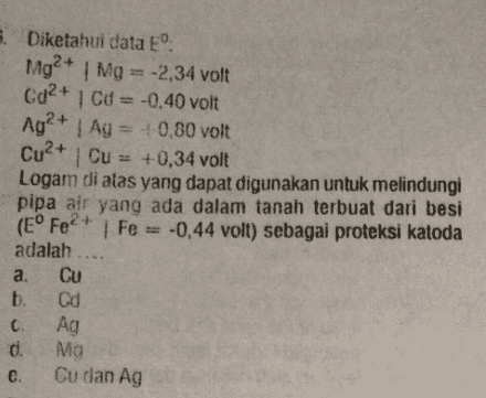 5. Diketahui data E. Mg2+ Mg = -2,34 volt Cd2+ 1 Cd = -0,40 volt Ag2+ | Ag = +0,80 volt Cu2+ Cu = +0,34 volt Logam di atas yang dapat digunakan untuk melindungi pipa air yang ada dalam tanah terbuat dari besi (E° Fe2+ | Fe = -0,44 volt) sebagai proteksi katoda adalah .... a. Cu b. Cd c. Ag 1. Mg e. Cu dan Ag 
