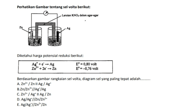 Perhatikan Gambar tentang sel volta berikut: Larutan KNO, dalam agar-agar Zn Ag Diketahui harga potensial reduksi berikut: Ag* + e - Ag Zn** + 2e - Zn E' =0,80 volt E°--0,76 volt Berdasarkan gambar rangkaian sel volta, diagram sel yang paling tepat adalah......... A. Zn/ Zn 11 Ag / Ag B.Zn/Zn2* //Agº/Ag C. Zn2+ / Agt | Ag / Zn D. Ag/Ag*//Zn/Zn2+ E. Ag/Ag*//Zn?*/Zn 