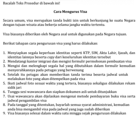 Tentukan kaidah kebahasaan yang digunakan pada teks prosedur "Cara Mengurus Visa", lalu tulis jawabanmu pada format di bawah ini! Kaidah Kebahasaan Contoh Kalimat Kata kerja imperatif Pernyataan persuasif Kata teknis Konjungsi penambahan Deskripsi alat 
Bacalah Teks Prosedur di bawah ini! Cara Mengurus Visa Secara umum, visa merupakan tanda bukti izin untuk berkunjung ke suatu Negara dengan tujuan wisata atau bekerja selama jangka waktu tertentu. Visa biasanya diberikan oleh Negara asal untuk digunakan pada Negara tujuan. Berikut tahapan cara pengurusan visa yang harus dilakukan: 1. Menyiapkan segala keperluan identitas seperti KTP, SIM, Akta Lahir, Ijazah, dan identitas lainnya beserta copy dari keseluruhan identitas tersebut 2. Mendatangi kantor imigrasi dan mengisi formulir permohonan pembuatan visa 3. Mengisi dan melengkapi segala hal yang dibutuhkan dalam formulir kemudian menyerahkannya pada petugas yang berwenang 4. Setelah itu petugas akan memberikan tanda terima beserta jadwal untuk melakukan foto yang akan ditempelkan pada visa 5. Ikuti jadwal foto sesuai waktu yang tertera, biasanya sekaligus dilakukan rekam sidik jari 6. Tunggu sesi wawancara dan siapkan dokumen asli untuk ditunjukkan 7. Usai wawancara akan dijelaskan mengenai metode pembayaran buku visa serta jadwal pengambilan visa 8. Pada tanggal yang ditentukan, bayarlah semua syarat administrasi, kemudian anda bisa mengambil visa pada jadwal yang juga sudah diberikan 9. Visa biasanya selesai dalam waktu satu minggu sejak pengurusan dilakukan 