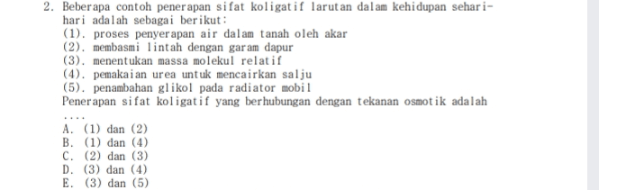 2. Beberapa contoh penerapan sifat koligat if larutan dalam kehidupan sehari- hari adalah sebagai berikut: (1). proses penyerapan air dalam tanah oleh akar (2). membasmi lintah dengan garam dapur (3). menentukan massa molekul relatif (4). pemakaian urea untuk mencairkan salju (5). penambahan glikol pada radiator mobil Penerapan sifat koligatif yang berhubungan dengan tekanan osmotik adalah A. (1) dan (2) B. (1) dan (4) C. (2) dan (3) D. (3) dan (4) E. (3) dan (5) 