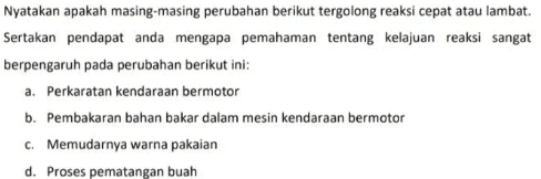 Nyatakan apakah masing-masing perubahan berikut tergolong reaksi cepat atau lambat. Sertakan pendapat anda mengapa pemahaman tentang kelajuan reaksi sangat berpengaruh pada perubahan berikut ini: a. Perkaratan kendaraan bermotor b. Pembakaran bahan bakar dalam mesin kendaraan bermotor C. Memudarnya warna pakaian d. Proses pematangan buah 