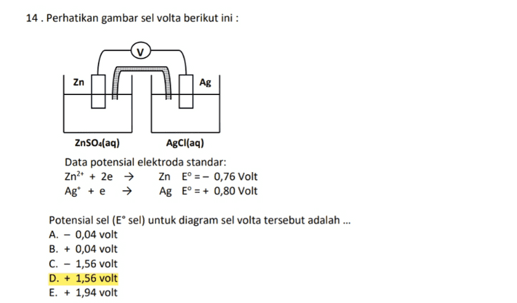 14. Perhatikan gambar sel volta berikut ini : Zn Ag ZnSO4(aq) AgCl(aq) Data potensial elektroda standar: Zn2+ + 2e → Zn E° = - 0,76 Volt Ag* + e + Ag E° = + 0,80 Volt Potensial sel (Esel) untuk diagram sel volta tersebut adalah ... A. - 0,04 volt B. + 0,04 volt C. - 1,56 volt D. + 1,56 volt E. + 1,94 volt 
2. Tekanan osmosis larutan berbanding .... A. lurus dengan molalitas larutan B. lurus dengan fraksi mol C. lurus dengan molaritas larutan D. terbalik dengan fraksi mol E. terbalik dengan molalitas larutan 3. Molalitas larutan urea (CO(NH2)2) 10% adalah... (Mr NaOH = 60) A. 1,50 B. 1,85 C. 18,5 D. 8,75 E. 12,5 4. Data titik beku suatu larutan sebagai berikut : Larutan Molalitas (m) NaCl Naci CO(NH2)2 CO(NH2)2 C6H1206 0,1 0,2 0,1 Titik beku (°C) -0,37 -0,74 -0,17 -0,34 -0,17 0,2 0,1 Berdasarkan data di atas, penurunan titi beku larutan tergantung pada ... A. jenis pelarut B. jenis zat terlarut C. jenis partikel zat terlarut D. jumlah partikel zat terlarut E. jumlah partikel pelarut 5. Tekanan uap jenuh air pada suatu suhu adalah 25 mmHg. Jika tekanan uap jenuh larutan pada suhu itu adalah 20 mmHg, maka fraksi mol zat terlarut adalah .... A. 0,2 B. 0,4 C. 0,5 D. 0,6 E. 0,8 
