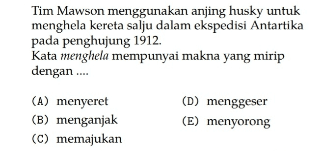 Tim Mawson menggunakan anjing husky untuk menghela kereta salju dalam ekspedisi Antartika pada penghujung 1912. Kata menghela mempunyai makna yang mirip dengan .... (A) menyeret (B) menganjak (C) memajukan (D) menggeser (E) menyorong 