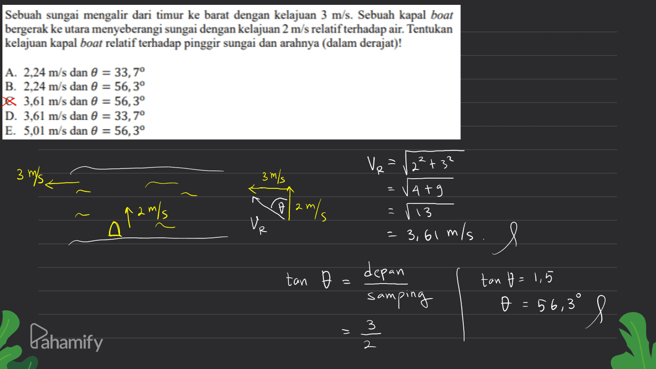 Sebuah sungai mengalir dari timur ke barat dengan kelajuan 3 m/s. Sebuah kapal boat bergerak ke utara menyeberangi sungai dengan kelajuan 2 m/s relatif terhadap air. Tentukan kelajuan kapal boat relatif terhadap pinggir sungai dan arahnya (dalam derajat)! A. 2,24 m/s dan 0 = 33,70 B. 2,24 m/s dan 0 = 56,30 16 3,61 m/s dan 0 = 56,3° D. 3,61 m/s dan 0 = 33,7° E. 5,01 m/s dan 0 = 56,3° V 3 m/s VR 3 m/s 2²+ 3? 14+9 2 q2 m/s = 113 Ve tan = 3,61 m/s. l depan samping o = 56,3° os tan t = 1,5 O I Pahamify old 2 