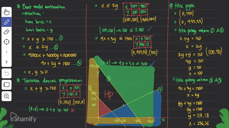 a. nilar X dan y < = ketika 0 meter kain lurik Untung malesimum 433,33 Meter kain batik flx,y) = 2000x +20000Y = 2000 (x+y) :> (0,150) b. 60 meter lurik dan n Meter bath flx,y) = 20000.150 as Minimum (x=60) - 3000000 x + y = 150 f(x,y) - 20000 (60 +90) :> (0, 433,33) 60th 150 = 20000 (150) f(x,y) = 20000 . 933,3 go = 8666600 -untung Males is makes (mum (x=60) > (100,50) 4x + 3y = 1300 = 20000 (60 +353,33) f (x,y) = 20000.150 240+30=1300 = 20000 (413,33) = 3000000 n = 353,33 8266600 s ( (236,36 (18,18 flx,y) = 20000.236,36 +20000.118,18 = 7090 800 И. = 3000000 s f(x,y) / Pahamify 
#filik pojoke . » Xezy x 200 400 Y 100/200 (200,100), (400,200) (100,100) -- 100 2.100 > 4x+3y = 1300 x 0 325 Y 9230 (0,150) » (0,433,33) » titile potong antara o se x ty = 150 x =24 (0,933,5), (325) (0,0) 4.0 + 3.0 < 1300 (100,50 ) > # Buat model matematika > Misalkan kain lurik=X kain batile=y -> x + y > 150...0 => x < 2y... © os 40000X + 300007 * 13000000 4x + 3y = 1300 ... 7 x, y so # Tentukan daerah penyelesaian 7 x + y = 150 X x o 150 Y 15010 (0,150), (150,0) (0-0) - 0 +0 > 150 X Pahamify 433,33% zy ty = 150 3y = 150 y = 50 X = 100 s p> @ 200 +2) s titile potong antara @ 8 4x + 3y = 1300 x=24 Đ HP ISO 100 gytzy = 1300 lly = 1300 y = 118,18 150 200 400 x X= 236,36 