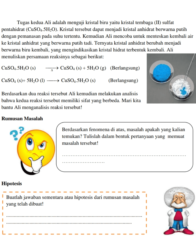 Tugas kedua Ali adalah menguji kristal biru yaitu kristal tembaga (II) sulfat pentahidrat (CuSO4.5H2O). Kristal tersebut dapat menjadi kristal anhidrat berwarna putih dengan pemanasan pada suhu tertentu. Kemudian Ali mencoba untuk menteskan kembali air ke kristal anhidrat yang berwarna putih tadi. Ternyata kristal anhidrat berubah menjadi berwarna biru kembali, yang mengindikasikan kristal hidrat terbentuk kembali. Ali menuliskan persamaan reaksinya sebagai berikut: CuSO4.5H20 (s) CuSO4 (s) + 5H20 (g) (Berlangsung) Δ CuSO4 ()+ 5H20 (1) → CuSO4.5H20 (3) (Berlangsung) Berdasarkan dua reaksi tersebut Ali kemudian melakukan analisis bahwa kedua reaksi tersebut memiliki sifat yang berbeda. Mari kita bantu Ali menganalisis reaksi tersebut! Rumusan Masalah Berdasarkan fenomena di atas, masalah apakah yang kalian temukan? Tulislah dalam bentuk pertanyaan yang memuat masalah tersebut! Hipotesis Buatlah jawaban sementara atau hipotesis dari rumusan masalah yang telah dibuat! 