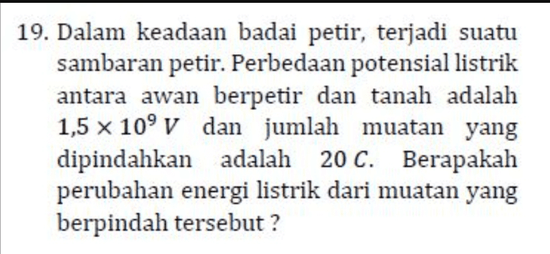 19. Dalam keadaan badai petir, terjadi suatu sambaran petir. Perbedaan potensial listrik antara awan berpetir dan tanah adalah 1,5 x 10° V dan jumlah muatan yang dipindahkan adalah 20 C. Berapakah perubahan energi listrik dari muatan yang berpindah tersebut? 
