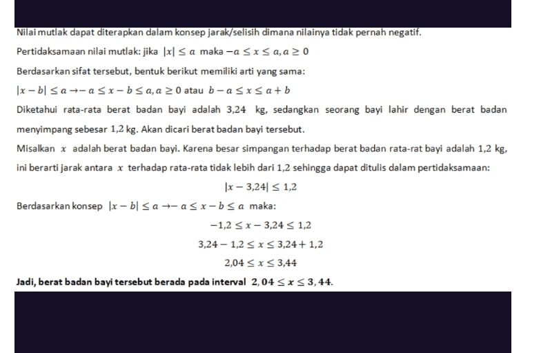 Nilai mutlak dapat diterapkan dalam konsep jarak/selisih dimana nilainya tidak pernah negatif. Pertidaksamaan nilai mutlak: jika (x sa maka -a sxsa, a > 0 Berdasarkan sifat tersebut, bentuk berikut memiliki arti yang sama: |x - bl Sa+-a Sx-bsa, a > 0 atau b-a sxsa+b Diketahui rata-rata berat badan bayi adalah 3,24 kg, sedangkan seorang bayi lahir dengan berat badan menyimpang sebesar 1,2 kg. Akan dicari berat badan bayi tersebut. Misalkan x adalah berat badan bayi. Karena besar simpangan terhadap berat badan rata-rat bayi adalah 1,2 kg, ini berarti jarak antara x terhadap rata-rata tidak lebih dari 1,2 sehingga dapat ditulis dalam pertidaksamaan: |x – 3,24 S 1,2 Berdasarkan konsep [x - bl San-asx-b sa maka: -1,2 < x-3,24 S 1,2 3,24 – 1,2 < X < 3,24 + 1,2 2,04 <x<3,44 Jadi, berat badan bayi tersebut berada pada interval 2,04 SXS 3,44. 