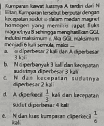 Kumparan kawat luasnya A terdiri dari N bitan kumparan tersebut berputar dengan kecepatan sudut dalam medan magnet homogen yang memiliki rapat fluks magnetnya B sehingga menghasilkan GGL induksi maksimum Nila GGL malesimum menjadi 6 kali semula, mala a diperbesar 2 kali dan A diperbesar 3 kali b. Ndiperbanyak 3 kali dan kecepatan sudutnya diperbesar 3 kali CN dan kecepatan sudutnya diperbesar 2 kali d. A diperkecil kali dan kecepatan 3 sudut diperbesar 4 kali e N dan luas kumparan diperkecil kali 6 