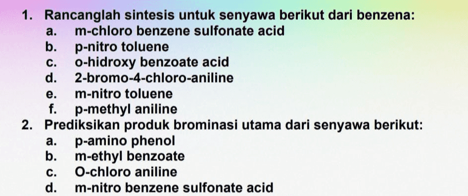 1. Rancanglah sintesis untuk senyawa berikut dari benzena: a. m-chloro benzene sulfonate acid b. p-nitro toluene C. o-hidroxy benzoate acid d. 2-bromo-4-chloro-aniline e. m-nitro toluene f. p-methyl aniline 2. Prediksikan produk brominasi utama dari senyawa berikut: a. p-amino phenol b. m-ethyl benzoate C. O-chloro aniline d. m-nitro benzene sulfonate acid 