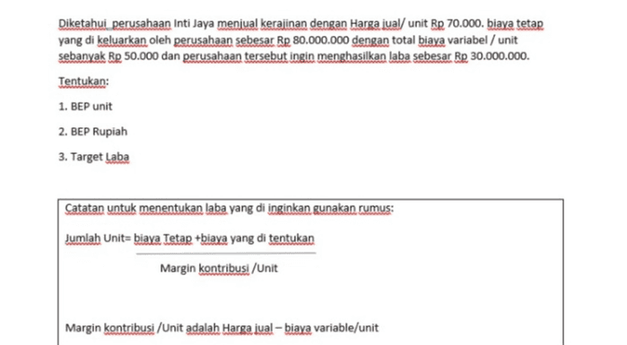 Diketahui perusahaan Inti Jaya menjual kerajinan dengan Harga jual/ unit Rp 70.000. biaya tetap yang di keluarkan oleh perusahaan sebesar Rp 80.000.000 dengan total biaya variabel / unit sebanyak Rp 50.000 dan perusahaan tersebut ingin menghasilkan laba sebesar Rp 30.000.000. Tentukan: 1. BEP unit 2. BEP Rupiah 3. Target Laba Catatan untuk menentukan laba yang di inginkan gunakan rumus: Jumlah Unit= biaya Tetap +biaya yang di tentukan Margin kontribusi / Unit Margin kontribusi /Unit adalah Harga jual - biaya variable/unit 
