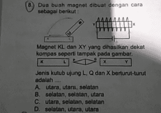 8. Dua buah magnet dibuat dengan cara sebagai berikut : Magnet KL dan XY yang dihasilkan dekat kompas seperti tampak pada gambar. K Y L Jenis kutub ujung L, Q dan X berturut-turut adalah A. utara, utara, selatan B. selatan, selatan, utara C. utara, selatan, selatan D. selatan, utara, utara 